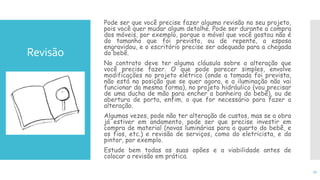 Revisão
Pode ser que você precise fazer alguma revisão no seu projeto,
pois você quer mudar algum detalhe. Pode ser durante a compra
dos móveis, por exemplo, porque o móvel que você gostou não é
do tamanho que foi previsto, ou de repente, a esposa
engravidou, e o escritório precise ser adequado para a chegada
do bebê.
No contrato deve ter alguma cláusula sobre a alteração que
você precise fazer. O que pode parecer simples, envolve
modificações no projeto elétrico (onde a tomada foi prevista,
não está na posição que se quer agora, e a iluminação não vai
funcionar da mesma forma), no projeto hidráulico (vou precisar
de uma ducha de mão para encher a banheira do bebê), ou de
abertura de porta, enfim, o que for necessário para fazer a
alteração.
Algumas vezes, pode não ter alteração de custos, mas se a obra
já estiver em andamento, pode ser que precise investir em
compra de material (novas luminárias para o quarto do bebê, e
os fios, etc.) e revisão de serviços, como do eletricista, e do
pintor, por exemplo.
Estude bem todas as suas opões e a viabilidade antes de
colocar a revisão em prática.
17
 