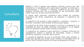 Consultoria
Quando a obra é apenas uma pequena reforma, procure por uma
consultoria. A consultoria serve para saber escolher os materiais e
revestimentos, e viabilizar a reforma. Lembre-se de que fazer
qualquer reforma sem ter a orientação de um profissional, pode
custar mais caro do que você havia previsto.
O cliente pode contratar consultoria para etapas da reforma:
consultoria de obras, consultoria de projetos e consultoria de
compras.
A consultoria de projeto é para ajudá-lo a visualizar o projeto, e
entender a posição e distribuição de móveis pelo espaço.
A consultoria de obras é para ajudá-lo a verificar o andamento e as
condições da obra, se estão correndo corretamente, ou se alguma
coisa foi ignorada e pode causar atrasos e prejuízos.
A consultoria de compras é para auxiliá-lo a comprar materiais de
acabamentos, móveis e objetos de decoração, louças e metais
sanitários, tapeçaria, cortinas, entre outros.
A consultoria depende do que se pretende fazer para atender, o
tempo (por período, por horas ou por visitas) e é acordado entre as
partes, mas é indicado somente em casos de pequenas reformas.
18
 