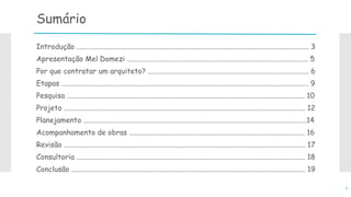 Sumário
Introdução ............................................................................................................................... 3
Apresentação Mel Domezi ................................................................................................... 5
Por que contratar um arquiteto? ........................................................................................ 6
Etapas ....................................................................................................................................... 9
Pesquisa .................................................................................................................................. 10
Projeto .................................................................................................................................... 12
Planejamento ..........................................................................................................................14
Acompanhamento de obras ................................................................................................ 16
Revisão .................................................................................................................................... 17
Consultoria ............................................................................................................................. 18
Conclusão ................................................................................................................................ 19
2
 