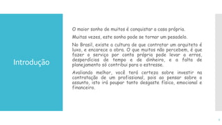 Introdução
O maior sonho de muitos é conquistar a casa própria.
Muitas vezes, este sonho pode se tornar um pesadelo.
No Brasil, existe a cultura de que contratar um arquiteto é
luxo, e encarece a obra. O que muitos não percebem, é que
fazer o serviço por conta própria pode levar a erros,
desperdícios de tempo e de dinheiro, e a falta de
planejamento só contribui para o estresse.
Avaliando melhor, você terá certeza sobre investir na
contratação de um profissional, pois ao pensar sobre o
assunto, isto irá poupar tanto desgaste físico, emocional e
financeiro.
3
 