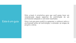 Este é um guia
Este e-book é orientativo para que você possa levar em
consideração alguns aspectos da contratação de um
profissional adequado e com bons resultados.
Este é um guia para ajudá-lo a pesquisar e conhecer sobre o
profissional antes da contratação, e entender as etapas de
projeto e obras.
4
 
