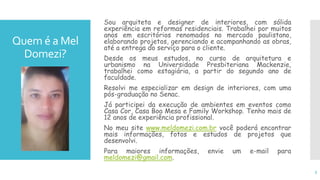 Quem é a Mel
Domezi?
Sou arquiteta e designer de interiores, com sólida
experiência em reformas residenciais. Trabalhei por muitos
anos em escritórios renomados no mercado paulistano,
elaborando projetos, gerenciando e acompanhando as obras,
até a entrega do serviço para o cliente.
Desde os meus estudos, no curso de arquitetura e
urbanismo na Universidade Presbiteriana Mackenzie,
trabalhei como estagiária, a partir do segundo ano de
faculdade.
Resolvi me especializar em design de interiores, com uma
pós-graduação no Senac.
Já participei da execução de ambientes em eventos como
Casa Cor, Casa Boa Mesa e Family Workshop. Tenho mais de
12 anos de experiência profissional.
No meu site www.meldomezi.com.br você poderá encontrar
mais informações, fotos e estudos de projetos que
desenvolvi.
Para maiores informações, envie um e-mail para
meldomezi@gmail.com.
5
 