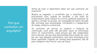 Por que
contratar um
arquiteto?
Antes de tudo, é importante saber por que contratar um
arquiteto?
Muitos se enganam, e acreditam que o arquiteto é um
profissional caro, quando na verdade, a sua falta de
conhecimento pode conduzi-lo a erros, podendo aumentar os
gastos e atrasar os prazos. As consequências desta decisão
são: estresse sem necessidade, retrabalho e o desperdício
de tempo, dinheiro e materiais.
Ao contratar um serviço ou comprar o material da
construção, você pode não perceber quais as diferenças
entre os concorrentes, como preços que são comparados
entre marcas, em que uma determinada marca pode ser cara
por ser uma empresa sustentável, com mais tecnologia e/ou
maior qualidade. Falando em termos mais populares, não dá
para comparar uma Ferrari com um Fusca.
6
 