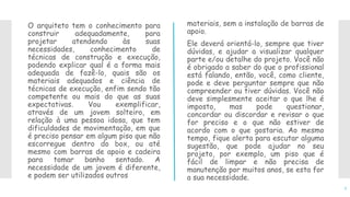 O arquiteto tem o conhecimento para
construir adequadamente, para
projetar atendendo às suas
necessidades, conhecimento de
técnicas de construção e execução,
podendo explicar qual é a forma mais
adequada de fazê-lo, quais são os
materiais adequados e ciência de
técnicas de execução, enfim sendo tão
competente ou mais do que as suas
expectativas. Vou exemplificar,
através de um jovem solteiro, em
relação à uma pessoa idosa, que tem
dificuldades de movimentação, em que
é preciso pensar em algum piso que não
escorregue dentro do box, ou até
mesmo com barras de apoio e cadeira
para tomar banho sentado. A
necessidade de um jovem é diferente,
e podem ser utilizados outros
materiais, sem a instalação de barras de
apoio.
Ele deverá orientá-lo, sempre que tiver
dúvidas, e ajudar a visualizar qualquer
parte e/ou detalhe do projeto. Você não
é obrigado a saber do que o profissional
está falando, então, você, como cliente,
pode e deve perguntar sempre que não
compreender ou tiver dúvidas. Você não
deve simplesmente aceitar o que lhe é
imposto, mas pode questionar,
concordar ou discordar e revisar o que
for preciso e o que não estiver de
acordo com o que gostaria. Ao mesmo
tempo, fique alerta para escutar alguma
sugestão, que pode ajudar no seu
projeto, por exemplo, um piso que é
fácil de limpar e não precisa de
manutenção por muitos anos, se esta for
a sua necessidade.
7
 