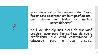 Você deve estar se perguntando: “como
fazer para contratar um bom profissional,
que atenda as todas as minhas
necessidades?”
Aqui vou dar algumas dicas do que você
precisa fazer para ter certeza de que o
profissional que está contratando é
adequado para o que precisa.
?
8
 