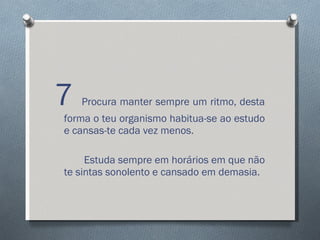 7  Procura manter sempre um ritmo, desta forma o teu organismo habitua-se ao estudo e cansas-te cada vez menos. Estuda sempre em horários em que não te sintas sonolento e cansado em demasia. 