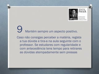 9  Mantém sempre um aspecto positivo. Caso não consigas perceber a matéria, regista a tua dúvida e tira-a na aula seguinte com o professor. Se estudares com regularidade e com antecedência tens tempo para retirares as dúvidas atempadamente sem pressas 