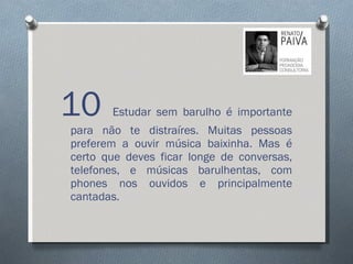 10  Estudar sem barulho é importante para não te distraíres. Muitas pessoas preferem a ouvir música baixinha. Mas é certo que deves ficar longe de conversas, telefones, e músicas barulhentas, com phones nos ouvidos e principalmente cantadas.  