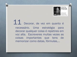 11  Decorar, de vez em quanto é necessário. Uma estratégia para decorar qualquer coisa é repetires em voz alta.  Escreveres muitas vezes as coisas importantes que tens de memorizar como datas, fórmulas,… 