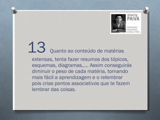 13  Quanto ao conteúdo de matérias extensas, tenta fazer resumos dos tópicos, esquemas, diagramas,…. Assim conseguirás diminuir o peso de cada matéria, tornando mais fácil a aprendizagem e o relembrar pois crias pontos associativos que te fazem lembrar das coisas.  