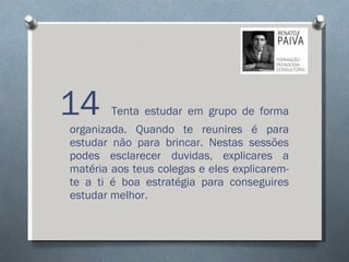 14  Tenta estudar em grupo de forma organizada. Quando te reunires é para estudar não para brincar. Nestas sessões podes esclarecer duvidas, explicares a matéria aos teus colegas e eles explicarem-te a ti é boa estratégia para conseguires estudar melhor.  