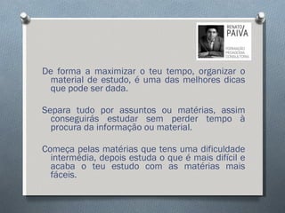 De forma a maximizar o teu tempo, organizar o material de estudo, é uma das melhores dicas que pode ser dada. Separa tudo por assuntos ou matérias, assim conseguirás estudar sem perder tempo à procura da informação ou material.  Começa pelas matérias que tens uma dificuldade intermédia, depois estuda o que é mais difícil e acaba o teu estudo com as matérias mais fáceis. 