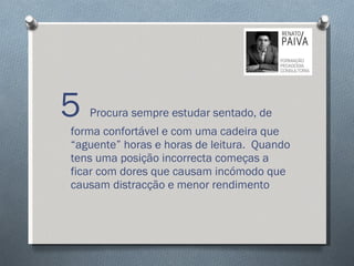 5  Procura sempre estudar sentado, de forma confortável e com uma cadeira que “aguente” horas e horas de leitura.  Quando tens uma posição incorrecta começas a ficar com dores que causam incómodo que causam distracção e menor rendimento 
