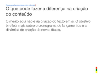 Dicas para fazer sucesso com e-books |
O mérito aqui não é na criação do texto em si. O objetivo
é reﬂetir mais sobre o cronograma de lançamentos e a
dinâmica de criação de novos títulos.
O que pode fazer a diferença na criação
do conteúdo
 