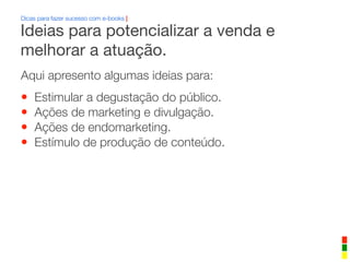 Dicas para fazer sucesso com e-books |
Aqui apresento algumas ideias para:
• Estimular a degustação do público.
• Ações de marketing e divulgação.
• Ações de endomarketing.
• Estímulo de produção de conteúdo.
Ideias para potencializar a venda e
melhorar a atuação.
 