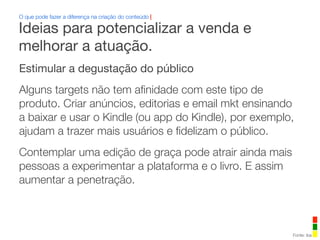 Estimular a degustação do público
Alguns targets não tem aﬁnidade com este tipo de
produto. Criar anúncios, editorias e email mkt ensinando
a baixar e usar o Kindle (ou app do Kindle), por exemplo,
ajudam a trazer mais usuários e ﬁdelizam o público.
Contemplar uma edição de graça pode atrair ainda mais
pessoas a experimentar a plataforma e o livro. E assim
aumentar a penetração.
O que pode fazer a diferença na criação do conteúdo |
Fonte: iba
Ideias para potencializar a venda e
melhorar a atuação.
 