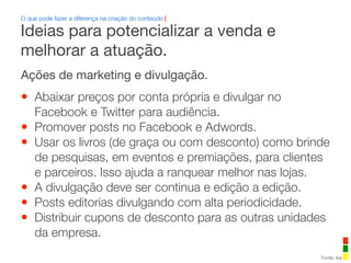 Ações de marketing e divulgação.
• Abaixar preços por conta própria e divulgar no
Facebook e Twitter para audiência.
• Promover posts no Facebook e Adwords.
• Usar os livros (de graça ou com desconto) como brinde
de pesquisas, em eventos e premiações, para clientes
e parceiros. Isso ajuda a ranquear melhor nas lojas.
• A divulgação deve ser continua e edição a edição.
• Posts editorias divulgando com alta periodicidade.
• Distribuir cupons de desconto para as outras unidades
da empresa.
O que pode fazer a diferença na criação do conteúdo |
Fonte: iba
Ideias para potencializar a venda e
melhorar a atuação.
 