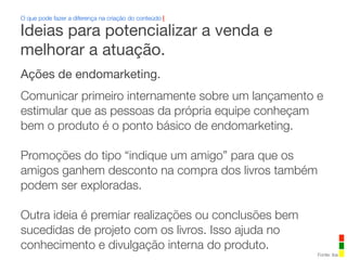 Ações de endomarketing.
Comunicar primeiro internamente sobre um lançamento e
estimular que as pessoas da própria equipe conheçam
bem o produto é o ponto básico de endomarketing.
Promoções do tipo “indique um amigo” para que os
amigos ganhem desconto na compra dos livros também
podem ser exploradas.
Outra ideia é premiar realizações ou conclusões bem
sucedidas de projeto com os livros. Isso ajuda no
conhecimento e divulgação interna do produto.
O que pode fazer a diferença na criação do conteúdo |
Fonte: iba
Ideias para potencializar a venda e
melhorar a atuação.
 