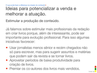 Estimular a produção de conteúdo.
Já falamos sobre estimular mais proﬁssionais da redação
em criar livros porque, além de interessante, pode ser
importante para evolução proﬁssional. Para isso algumas
iniciativas favorecer:
• Usar jornalistas menos sênior e recém chegados não
só para escrever, mas para sugerir assuntos e matérias
que podem sair da revista e se tornar livros.
• Aproveitar períodos de baixa produtividade para
criação de livros.
• Premiar os co-autores dos livros mais vendidos.
O que pode fazer a diferença na criação do conteúdo |
Fonte: iba
Ideias para potencializar a venda e
melhorar a atuação.
 