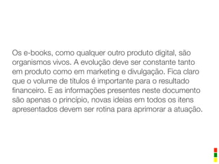 Os e-books, como qualquer outro produto digital, são
organismos vivos. A evolução deve ser constante tanto
em produto como em marketing e divulgação. Fica claro
que o volume de títulos é importante para o resultado
ﬁnanceiro. E as informações presentes neste documento
são apenas o princípio, novas ideias em todos os itens
apresentados devem ser rotina para aprimorar a atuação.
 