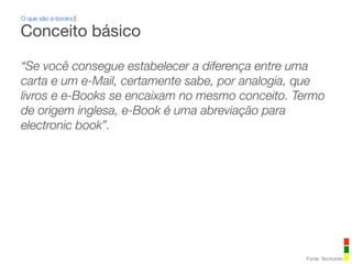 O que são e-books |
“Se você consegue estabelecer a diferença entre uma
carta e um e-Mail, certamente sabe, por analogia, que
livros e e-Books se encaixam no mesmo conceito. Termo
de origem inglesa, e-Book é uma abreviação para
electronic book”.
Conceito básico
Fonte: Tecmundo
 