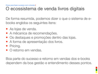 Dicas para fazer sucesso com e-books |
De forma resumida, podemos dizer o que o sistema de e-
books engloba os seguintes itens:
• As lojas de venda.
• A mêcanica de recomendações.
• Os destaques e promoções dentro das lojas.
• A forma de apresentação dos livros.
• Pricing.
• O retorno em vendas.
Boa parte do sucesso e retorno em vendas dos e-books
dependem da boa gestão e entendimento desses pontos.
O ecossistema de venda livros digitais
 