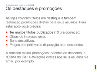 O ecosistema de venda livros digitais |
As lojas colocam títulos em destaque e também
realização promoções diretas para seus usuários. Para
estar apto você precisa:
• Ter muitos títulos publicados (10 pra começar).
• Obras de interesse geral.
• Bons descritivos.
• Preços competitivos e disposição para descontos.
A Amazon realiza promoções, pacotes de desconto, a
“Oferta do Dia” e ativações diretas aos seus usuários via
email, por exemplo.
Os destaques e promoções
 