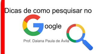Dicas de como pesquisar no
Prof. Daiana Paula de Ávila
oogle
 