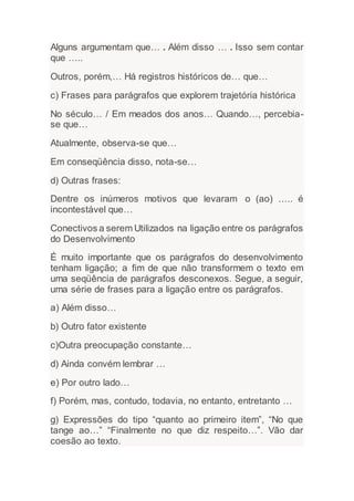 Alguns argumentam que… . Além disso … . Isso sem contar
que …..
Outros, porém,… Há registros históricos de… que…
c) Frases para parágrafos que explorem trajetória histórica
No século… / Em meados dos anos… Quando…, percebia-
se que…
Atualmente, observa-se que…
Em conseqüência disso, nota-se…
d) Outras frases:
Dentre os inúmeros motivos que levaram o (ao) ….. é
incontestável que…
Conectivos a serem Utilizados na ligação entre os parágrafos
do Desenvolvimento
É muito importante que os parágrafos do desenvolvimento
tenham ligação; a fim de que não transformem o texto em
uma seqüência de parágrafos desconexos. Segue, a seguir,
uma série de frases para a ligação entre os parágrafos.
a) Além disso…
b) Outro fator existente
c)Outra preocupação constante…
d) Ainda convém lembrar …
e) Por outro lado…
f) Porém, mas, contudo, todavia, no entanto, entretanto …
g) Expressões do tipo “quanto ao primeiro item”, “No que
tange ao…” “Finalmente no que diz respeito…”. Vão dar
coesão ao texto.
 