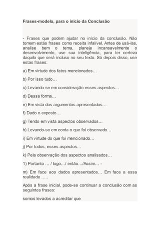 Frases-modelo, para o inicio da Conclusão
- Frases que podem ajudar no início da conclusão. Não
tomem estás frases como receita infalível. Antes de usá-las,
analise bem o tema, planeje incansavelmente o
desenvolvimento, use sua inteligência, para ter certeza
daquilo que será incluso no seu texto. Só depois disso, use
estas frases:
a) Em virtude dos fatos mencionados…
b) Por isso tudo…
c) Levando-se em consideração esses aspectos…
d) Dessa forma…
e) Em vista dos argumentos apresentados…
f) Dado o exposto…
g) Tendo em vista aspectos observados…
h) Levando-se em conta o que foi observado…
i) Em virtude do que foi mencionado…
j) Por todos, esses aspectos…
k) Pela observação dos aspectos analisados…
1) Portanto … / logo…/ então…/Assim… -
m) Em face aos dados apresentados… Em face a essa
realidade …..
Após a frase inicial, pode-se continuar a conclusão com as
seguintes frases:
somos levados a acreditar que
 