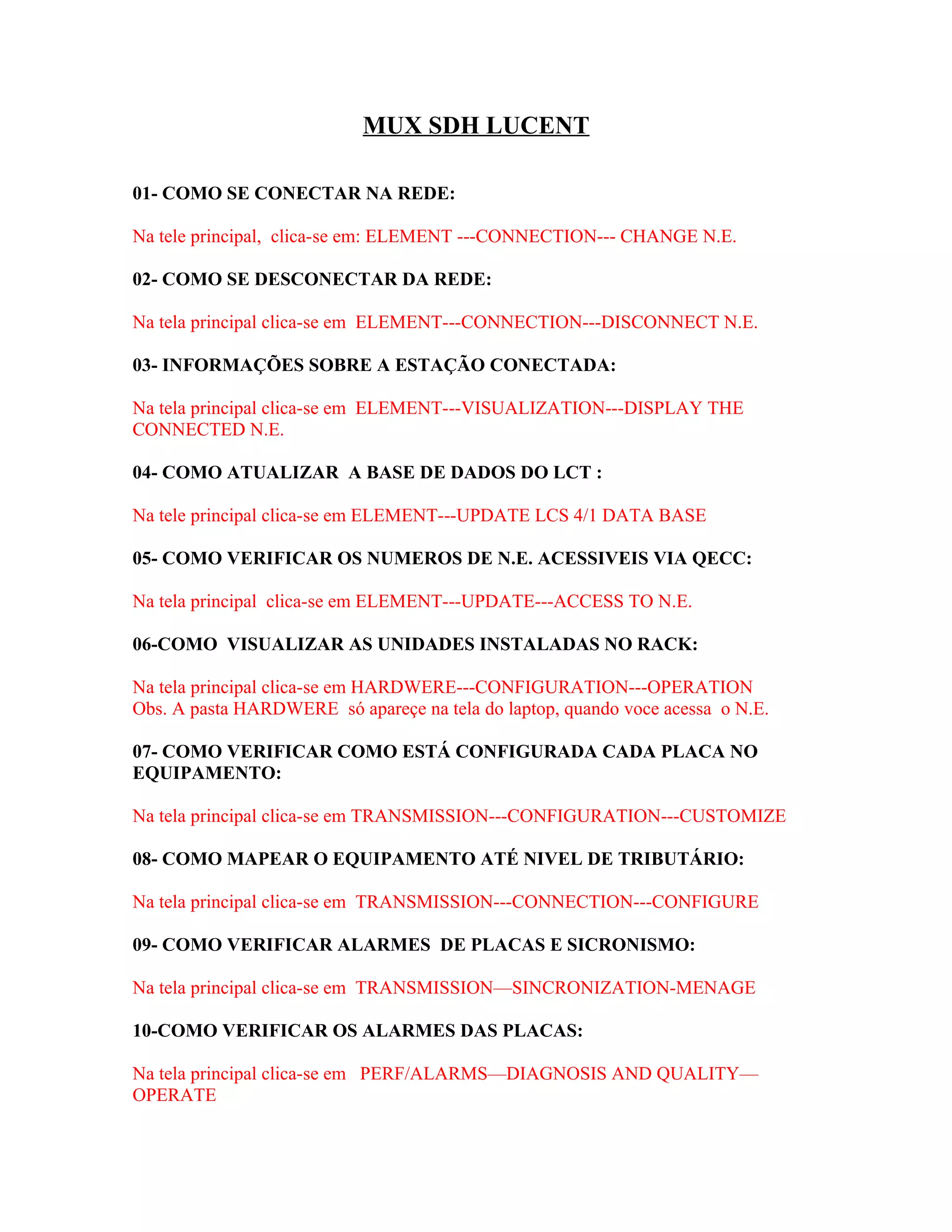 MUX SDH LUCENT

01- COMO SE CONECTAR NA REDE:

Na tele principal, clica-se em: ELEMENT ---CONNECTION--- CHANGE N.E.

02- COMO SE DESCONECTAR DA REDE:

Na tela principal clica-se em ELEMENT---CONNECTION---DISCONNECT N.E.

03- INFORMAÇÕES SOBRE A ESTAÇÃO CONECTADA:

Na tela principal clica-se em ELEMENT---VISUALIZATION---DISPLAY THE
CONNECTED N.E.

04- COMO ATUALIZAR A BASE DE DADOS DO LCT :

Na tele principal clica-se em ELEMENT---UPDATE LCS 4/1 DATA BASE

05- COMO VERIFICAR OS NUMEROS DE N.E. ACESSIVEIS VIA QECC:

Na tela principal clica-se em ELEMENT---UPDATE---ACCESS TO N.E.

06-COMO VISUALIZAR AS UNIDADES INSTALADAS NO RACK:

Na tela principal clica-se em HARDWERE---CONFIGURATION---OPERATION
Obs. A pasta HARDWERE só apareçe na tela do laptop, quando voce acessa o N.E.

07- COMO VERIFICAR COMO ESTÁ CONFIGURADA CADA PLACA NO
EQUIPAMENTO:

Na tela principal clica-se em TRANSMISSION---CONFIGURATION---CUSTOMIZE

08- COMO MAPEAR O EQUIPAMENTO ATÉ NIVEL DE TRIBUTÁRIO:

Na tela principal clica-se em TRANSMISSION---CONNECTION---CONFIGURE

09- COMO VERIFICAR ALARMES DE PLACAS E SICRONISMO:

Na tela principal clica-se em TRANSMISSION—SINCRONIZATION-MENAGE

10-COMO VERIFICAR OS ALARMES DAS PLACAS:

Na tela principal clica-se em PERF/ALARMS—DIAGNOSIS AND QUALITY—
OPERATE
 