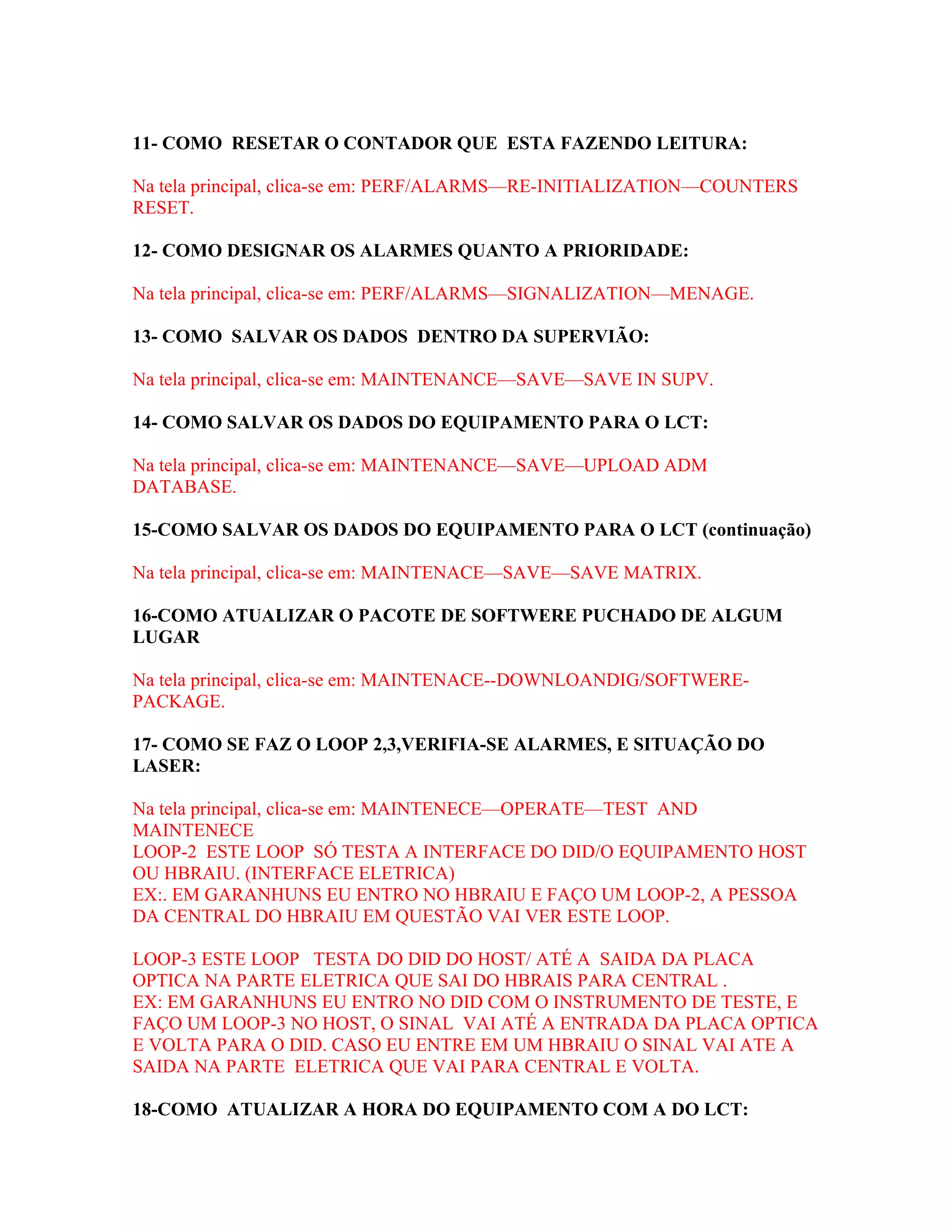 11- COMO RESETAR O CONTADOR QUE ESTA FAZENDO LEITURA:

Na tela principal, clica-se em: PERF/ALARMS—RE-INITIALIZATION—COUNTERS
RESET.

12- COMO DESIGNAR OS ALARMES QUANTO A PRIORIDADE:

Na tela principal, clica-se em: PERF/ALARMS—SIGNALIZATION—MENAGE.

13- COMO SALVAR OS DADOS DENTRO DA SUPERVIÃO:

Na tela principal, clica-se em: MAINTENANCE—SAVE—SAVE IN SUPV.

14- COMO SALVAR OS DADOS DO EQUIPAMENTO PARA O LCT:

Na tela principal, clica-se em: MAINTENANCE—SAVE—UPLOAD ADM
DATABASE.

15-COMO SALVAR OS DADOS DO EQUIPAMENTO PARA O LCT (continuação)

Na tela principal, clica-se em: MAINTENACE—SAVE—SAVE MATRIX.

16-COMO ATUALIZAR O PACOTE DE SOFTWERE PUCHADO DE ALGUM
LUGAR

Na tela principal, clica-se em: MAINTENACE--DOWNLOANDIG/SOFTWERE-
PACKAGE.

17- COMO SE FAZ O LOOP 2,3,VERIFIA-SE ALARMES, E SITUAÇÃO DO
LASER:

Na tela principal, clica-se em: MAINTENECE—OPERATE—TEST AND
MAINTENECE
LOOP-2 ESTE LOOP SÓ TESTA A INTERFACE DO DID/O EQUIPAMENTO HOST
OU HBRAIU. (INTERFACE ELETRICA)
EX:. EM GARANHUNS EU ENTRO NO HBRAIU E FAÇO UM LOOP-2, A PESSOA
DA CENTRAL DO HBRAIU EM QUESTÃO VAI VER ESTE LOOP.

LOOP-3 ESTE LOOP TESTA DO DID DO HOST/ ATÉ A SAIDA DA PLACA
OPTICA NA PARTE ELETRICA QUE SAI DO HBRAIS PARA CENTRAL .
EX: EM GARANHUNS EU ENTRO NO DID COM O INSTRUMENTO DE TESTE, E
FAÇO UM LOOP-3 NO HOST, O SINAL VAI ATÉ A ENTRADA DA PLACA OPTICA
E VOLTA PARA O DID. CASO EU ENTRE EM UM HBRAIU O SINAL VAI ATE A
SAIDA NA PARTE ELETRICA QUE VAI PARA CENTRAL E VOLTA.

18-COMO ATUALIZAR A HORA DO EQUIPAMENTO COM A DO LCT:
 