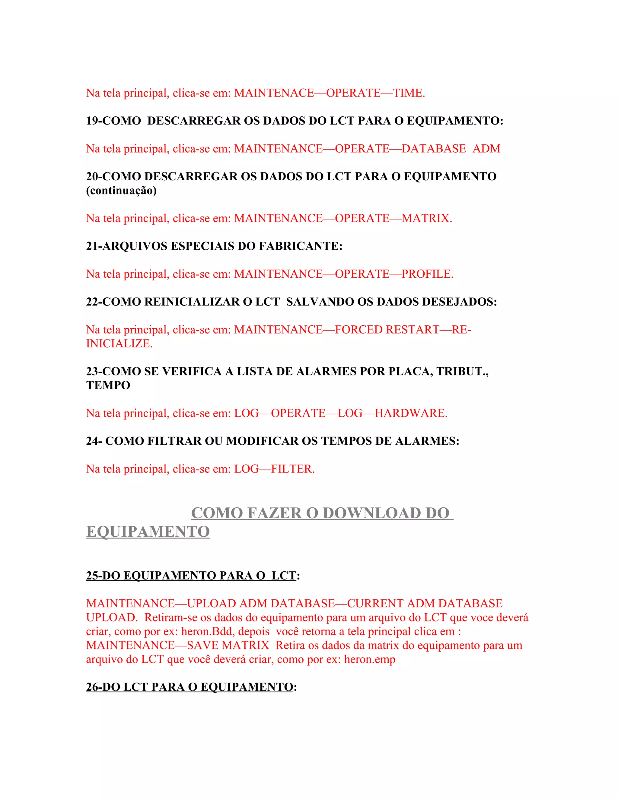 Na tela principal, clica-se em: MAINTENACE—OPERATE—TIME.

19-COMO DESCARREGAR OS DADOS DO LCT PARA O EQUIPAMENTO:

Na tela principal, clica-se em: MAINTENANCE—OPERATE—DATABASE ADM

20-COMO DESCARREGAR OS DADOS DO LCT PARA O EQUIPAMENTO
(continuação)

Na tela principal, clica-se em: MAINTENANCE—OPERATE—MATRIX.

21-ARQUIVOS ESPECIAIS DO FABRICANTE:

Na tela principal, clica-se em: MAINTENANCE—OPERATE—PROFILE.

22-COMO REINICIALIZAR O LCT SALVANDO OS DADOS DESEJADOS:

Na tela principal, clica-se em: MAINTENANCE—FORCED RESTART—RE-
INICIALIZE.

23-COMO SE VERIFICA A LISTA DE ALARMES POR PLACA, TRIBUT.,
TEMPO

Na tela principal, clica-se em: LOG—OPERATE—LOG—HARDWARE.

24- COMO FILTRAR OU MODIFICAR OS TEMPOS DE ALARMES:

Na tela principal, clica-se em: LOG—FILTER.


         COMO FAZER O DOWNLOAD DO
EQUIPAMENTO

25-DO EQUIPAMENTO PARA O LCT:

MAINTENANCE—UPLOAD ADM DATABASE—CURRENT ADM DATABASE
UPLOAD. Retiram-se os dados do equipamento para um arquivo do LCT que voce deverá
criar, como por ex: heron.Bdd, depois você retorna a tela principal clica em :
MAINTENANCE—SAVE MATRIX Retira os dados da matrix do equipamento para um
arquivo do LCT que você deverá criar, como por ex: heron.emp

26-DO LCT PARA O EQUIPAMENTO:
 