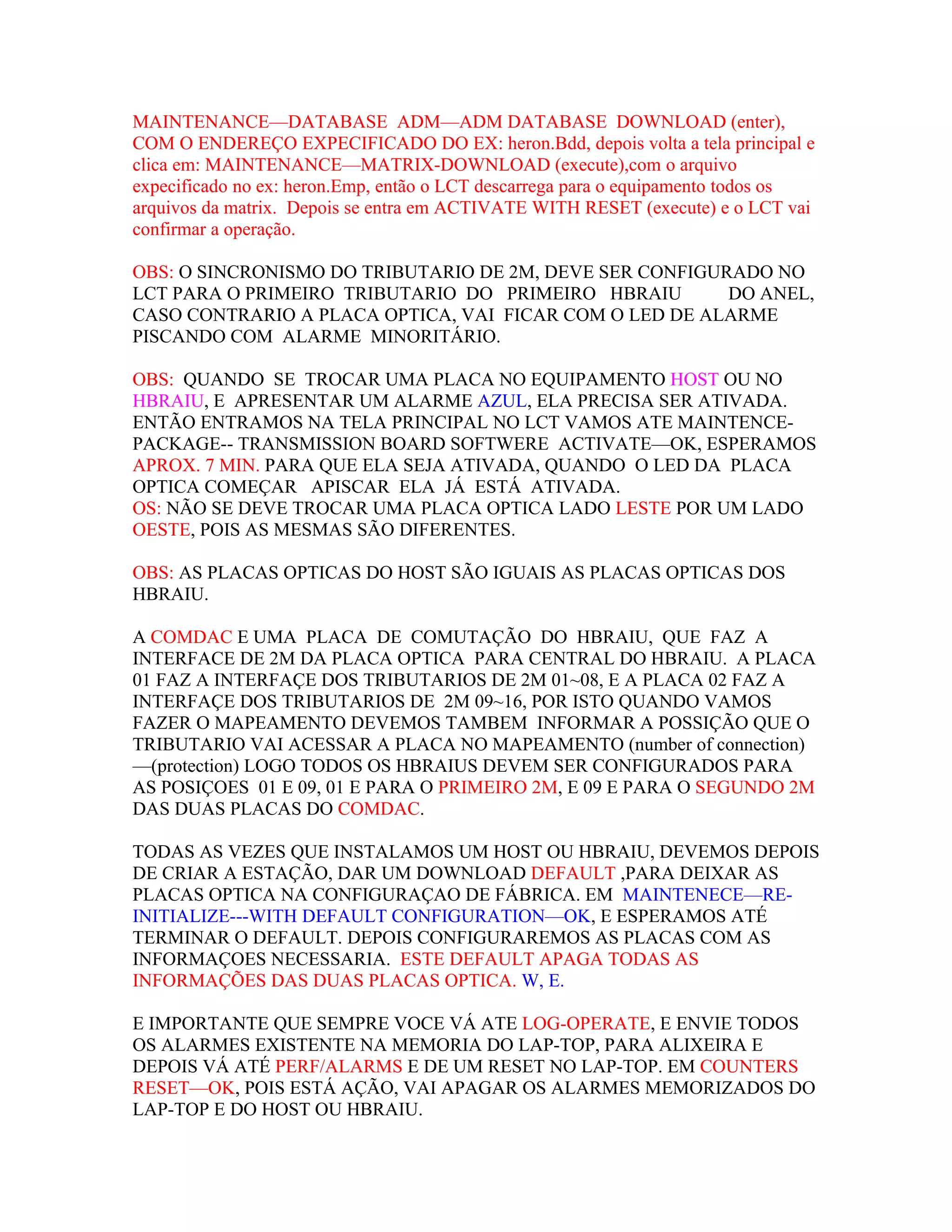 MAINTENANCE—DATABASE ADM—ADM DATABASE DOWNLOAD (enter),
COM O ENDEREÇO EXPECIFICADO DO EX: heron.Bdd, depois volta a tela principal e
clica em: MAINTENANCE—MATRIX-DOWNLOAD (execute),com o arquivo
expecificado no ex: heron.Emp, então o LCT descarrega para o equipamento todos os
arquivos da matrix. Depois se entra em ACTIVATE WITH RESET (execute) e o LCT vai
confirmar a operação.

OBS: O SINCRONISMO DO TRIBUTARIO DE 2M, DEVE SER CONFIGURADO NO
LCT PARA O PRIMEIRO TRIBUTARIO DO PRIMEIRO HBRAIU        DO ANEL,
CASO CONTRARIO A PLACA OPTICA, VAI FICAR COM O LED DE ALARME
PISCANDO COM ALARME MINORITÁRIO.

OBS: QUANDO SE TROCAR UMA PLACA NO EQUIPAMENTO HOST OU NO
HBRAIU, E APRESENTAR UM ALARME AZUL, ELA PRECISA SER ATIVADA.
ENTÃO ENTRAMOS NA TELA PRINCIPAL NO LCT VAMOS ATE MAINTENCE-
PACKAGE-- TRANSMISSION BOARD SOFTWERE ACTIVATE—OK, ESPERAMOS
APROX. 7 MIN. PARA QUE ELA SEJA ATIVADA, QUANDO O LED DA PLACA
OPTICA COMEÇAR APISCAR ELA JÁ ESTÁ ATIVADA.
OS: NÃO SE DEVE TROCAR UMA PLACA OPTICA LADO LESTE POR UM LADO
OESTE, POIS AS MESMAS SÃO DIFERENTES.

OBS: AS PLACAS OPTICAS DO HOST SÃO IGUAIS AS PLACAS OPTICAS DOS
HBRAIU.

A COMDAC E UMA PLACA DE COMUTAÇÃO DO HBRAIU, QUE FAZ A
INTERFACE DE 2M DA PLACA OPTICA PARA CENTRAL DO HBRAIU. A PLACA
01 FAZ A INTERFAÇE DOS TRIBUTARIOS DE 2M 01~08, E A PLACA 02 FAZ A
INTERFAÇE DOS TRIBUTARIOS DE 2M 09~16, POR ISTO QUANDO VAMOS
FAZER O MAPEAMENTO DEVEMOS TAMBEM INFORMAR A POSSIÇÃO QUE O
TRIBUTARIO VAI ACESSAR A PLACA NO MAPEAMENTO (number of connection)
—(protection) LOGO TODOS OS HBRAIUS DEVEM SER CONFIGURADOS PARA
AS POSIÇOES 01 E 09, 01 E PARA O PRIMEIRO 2M, E 09 E PARA O SEGUNDO 2M
DAS DUAS PLACAS DO COMDAC.

TODAS AS VEZES QUE INSTALAMOS UM HOST OU HBRAIU, DEVEMOS DEPOIS
DE CRIAR A ESTAÇÃO, DAR UM DOWNLOAD DEFAULT ,PARA DEIXAR AS
PLACAS OPTICA NA CONFIGURAÇAO DE FÁBRICA. EM MAINTENECE—RE-
INITIALIZE---WITH DEFAULT CONFIGURATION—OK, E ESPERAMOS ATÉ
TERMINAR O DEFAULT. DEPOIS CONFIGURAREMOS AS PLACAS COM AS
INFORMAÇOES NECESSARIA. ESTE DEFAULT APAGA TODAS AS
INFORMAÇÕES DAS DUAS PLACAS OPTICA. W, E.

E IMPORTANTE QUE SEMPRE VOCE VÁ ATE LOG-OPERATE, E ENVIE TODOS
OS ALARMES EXISTENTE NA MEMORIA DO LAP-TOP, PARA ALIXEIRA E
DEPOIS VÁ ATÉ PERF/ALARMS E DE UM RESET NO LAP-TOP. EM COUNTERS
RESET—OK, POIS ESTÁ AÇÃO, VAI APAGAR OS ALARMES MEMORIZADOS DO
LAP-TOP E DO HOST OU HBRAIU.
 