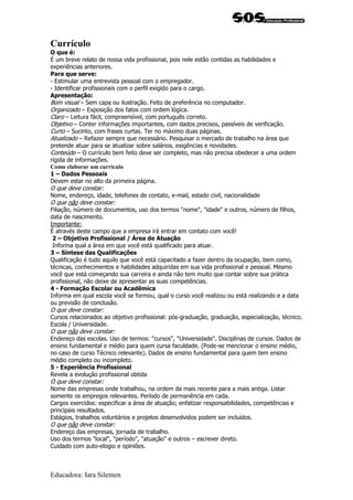 Currículo
O que é:
É um breve relato de nossa vida profissional, pois nele estão contidas as habilidades e
experiências anteriores.
Para que serve:
- Estimular uma entrevista pessoal com o empregador.
- Identificar profissionais com o perfil exigido para o cargo.
Apresentação:
Bom visual – Sem capa ou ilustração. Feito de preferência no computador.
Organizado – Exposição dos fatos com ordem lógica.
Claro – Leitura fácil, compreensível, com português correto.
Objetivo – Conter informações importantes, com dados precisos, passíveis de verificação.
Curto – Sucinto, com frases curtas. Ter no máximo duas páginas.
Atualizado – Refazer sempre que necessário. Pesquisar o mercado de trabalho na área que
pretende atuar para se atualizar sobre salários, exigências e novidades.
Conteúdo – O currículo bem feito deve ser completo, mas não precisa obedecer a uma ordem
rígida de informações.
Como elaborar um currículo
1 – Dados Pessoais
Devem estar no alto da primeira página.
O que deve constar:
Nome, endereço, idade, telefones de contato, e-mail, estado civil, nacionalidade
O que não deve constar:
Filiação, número de documentos, uso dos termos "nome", "idade" e outros, número de filhos,
data de nascimento.
Importante:
É através deste campo que a empresa irá entrar em contato com você!
 2 – Objetivo Profissional / Área de Atuação
 Informa qual a área em que você está qualificado para atuar.
3 – Síntese das Qualificações
Qualificação é tudo aquilo que você está capacitado a fazer dentro da ocupação, bem como,
técnicas, conhecimentos e habilidades adquiridas em sua vida profissional e pessoal. Mesmo
você que está começando sua carreira e ainda não tem muito que contar sobre sua prática
profissional, não deixe de apresentar as suas competências.
4 - Formação Escolar ou Acadêmica
Informa em qual escola você se formou, qual o curso você realizou ou está realizando e a data
ou previsão de conclusão.
O que deve constar:
Cursos relacionados ao objetivo profissional: pós-graduação, graduação, especialização, técnico.
Escola / Universidade.
O que não deve constar:
Endereço das escolas. Uso de termos: "cursos", "Universidade". Disciplinas de cursos. Dados de
ensino fundamental e médio para quem cursa faculdade. (Pode-se mencionar o ensino médio,
no caso de curso Técnico relevante). Dados de ensino fundamental para quem tem ensino
médio completo ou incompleto.
5 - Experiência Profissional
Revela a evolução profissional obtida
O que deve constar:
Nome das empresas onde trabalhou, na ordem da mais recente para a mais antiga. Listar
somente os empregos relevantes. Período de permanência em cada.
Cargos exercidos: especificar a área de atuação; enfatizar responsabilidades, competências e
principais resultados.
Estágios, trabalhos voluntários e projetos desenvolvidos podem ser incluídos.
O que não deve constar:
Endereço das empresas, jornada de trabalho.
Uso dos termos "local", "período", "atuação" e outros – escrever direto.
Cuidado com auto-elogio e opiniões.



Educadora: Iara Silemen
 