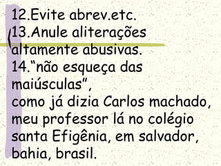 12.Evite abrev.etc.
13.Anule aliterações
altamente abusivas.
14.“não esqueça das
maiúsculas”,
como já dizia Carlos machado,
meu professor lá no colégio
santa Efigênia, em salvador,
bahia, brasil.
 