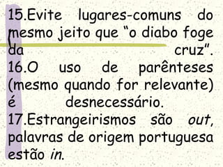 15.Evite lugares-comuns do
mesmo jeito que “o diabo foge
da                       cruz”.
16.O uso de parênteses
(mesmo quando for relevante)
é         desnecessário.
17.Estrangeirismos são out,
palavras de origem portuguesa
estão in.
 
