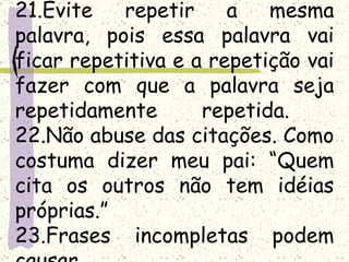 21.Evite   repetir     a   mesma
palavra, pois essa palavra vai
ficar repetitiva e a repetição vai
fazer com que a palavra seja
repetidamente       repetida.
22.Não abuse das citações. Como
costuma dizer meu pai: “Quem
cita os outros não tem idéias
próprias.”
23.Frases incompletas podem
 