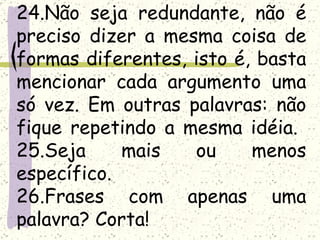 24.Não seja redundante, não é
preciso dizer a mesma coisa de
formas diferentes, isto é, basta
mencionar cada argumento uma
só vez. Em outras palavras: não
fique repetindo a mesma idéia.
25.Seja     mais   ou     menos
específico.
26.Frases com apenas uma
palavra? Corta!
 