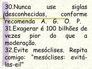 30.Nunca       use     siglas
desconhecidas,     conforme
recomenda A. G. O. P.
31.Exagerar é 100 bilhões de
vezes    pior   do   que    a
moderação.
32.Evite mesóclises. Repita
comigo: “mesóclises: evitá-
las-ei!”
 