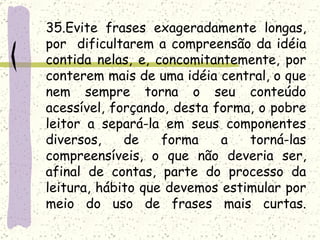 35.Evite frases exageradamente longas,
por dificultarem a compreensão da idéia
contida nelas, e, concomitantemente, por
conterem mais de uma idéia central, o que
nem sempre torna o seu conteúdo
acessível, forçando, desta forma, o pobre
leitor a separá-la em seus componentes
diversos,    de    forma    a   torná-las
compreensíveis, o que não deveria ser,
afinal de contas, parte do processo da
leitura, hábito que devemos estimular por
meio do uso de frases mais curtas.
 
