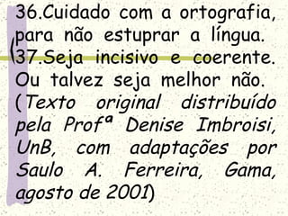 36.Cuidado com a ortografia,
para não estuprar a língua.
37.Seja incisivo e coerente.
Ou talvez seja melhor não.
(Texto original distribuído
pela Profª Denise Imbroisi,
UnB, com adaptações por
Saulo A. Ferreira, Gama,
agosto de 2001)
 