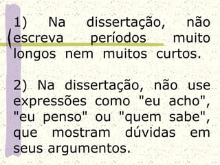 1)   Na  dissertação,  não
escreva   períodos    muito
longos nem muitos curtos.

2) Na dissertação, não use
expressões como "eu acho",
"eu penso" ou "quem sabe",
que mostram dúvidas em
seus argumentos.
 