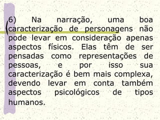 6)    Na     narração,   uma    boa
caracterização de personagens não
pode levar em consideração apenas
aspectos físicos. Elas têm de ser
pensadas como representações de
pessoas,     e     por   isso   sua
caracterização é bem mais complexa,
devendo levar em conta também
aspectos    psicológicos  de  tipos
humanos.
 