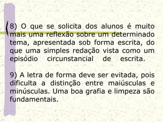 8) O que se solicita dos alunos é muito
mais uma reflexão sobre um determinado
tema, apresentada sob forma escrita, do
que uma simples redação vista como um
episódio circunstancial de escrita.

9) A letra de forma deve ser evitada, pois
dificulta a distinção entre maiúsculas e
minúsculas. Uma boa grafia e limpeza são
fundamentais.
 