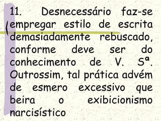 11.    Desnecessário faz-se
empregar estilo de escrita
demasiadamente rebuscado,
conforme deve ser do
conhecimento de V. Sª.
Outrossim, tal prática advém
de esmero excessivo que
beira      o    exibicionismo
narcisístico
 