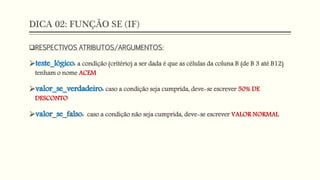 DICA 02: FUNÇÃO SE (IF)
RESPECTIVOS ATRIBUTOS/ARGUMENTOS:
teste_lógico: a condição (critério) a ser dada é que as células da coluna B (de B 3 até B12)
tenham o nome ACEM
valor_se_verdadeiro: caso a condição seja cumprida, deve-se escrever 50% DE
DESCONTO
valor_se_falso: caso a condição não seja cumprida, deve-se escrever VALOR NORMAL
 