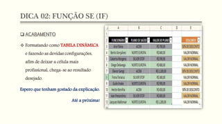 DICA 02: FUNÇÃO SE (IF)
 ACABAMENTO
 Formatando como TABELA DINÂMICA
e fazendo as devidas configurações,
afim de deixar a célula mais
profissional, chega-se ao resultado
desejado.
Espero que tenham gostado da explicação.
Até a próxima!
 