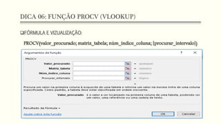 DICA 06: FUNÇÃO PROCV (VLOOKUP)
FÓRMULA E VIZUALIZAÇÃO:
PROCV(valor_procurado; matriz_tabela; núm_índice_coluna; [procurar_intervalo])
 