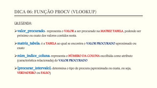 DICA 06: FUNÇÃO PROCV (VLOOKUP)
LEGENDA:
valor_procurado: representa o VALOR a ser procurado na MATRIZ TABELA, podendo ser
próximo ou exato dos valores contidos nesta.
matriz_tabela: é a TABELA ao qual se encontra o VALOR PROCURADO aproximado ou
exato
núm_índice_coluna: representa o NÚMERO DA COLUNA escolhida como atributo
(característica relacionada) do VALOR PROCURADO
[procurar_intervalo]: determina o tipo de procura (aproximada ou exata, ou seja,
VERDADEIRO ou FALSO)
 